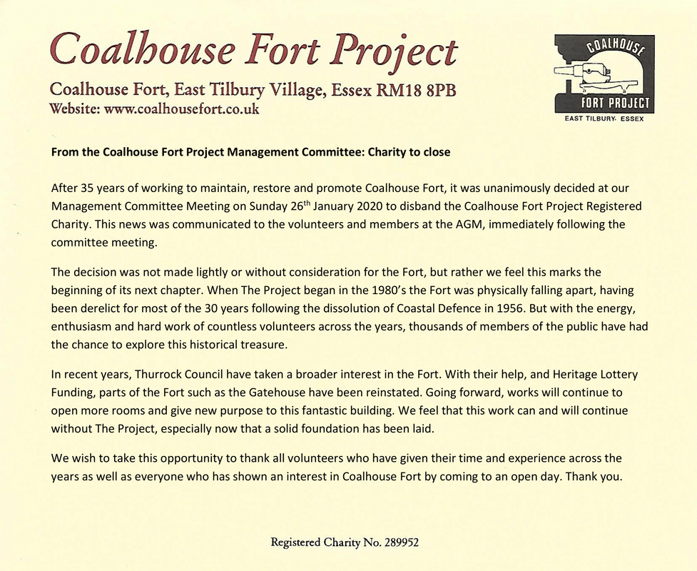 PictureFrom the Coalhouse Fort Project Management Committee: Charity to close After 35 years of working to maintain, restore and promote Coalhouse Fort, it was unanimously decided at our Management Committee Meeting on Sunday 26th January 2020 to disband the Coalhouse Fort Project Registered Charity. This news was communicated to the volunteers and members at the AGM, immediately following the committee meeting. The decision was not made lightly or without consideration for the Fort, but rather we feel this marks the beginning of its next chapter. When The Project began in the 1980’s the Fort was physically falling apart, having been derelict for most of the 30 years following the dissolution of Coastal Defence in 1956. But with the energy, enthusiasm and hard work of countless volunteers across the years, thousands of members of the public have had the chance to explore this historical treasure. In recent years, Thurrock Council have taken a broader interest in the Fort. With their help, and Heritage Lottery Funding, parts of the Fort such as the Gatehouse have been reinstated. Going forward, works will continue to open more rooms and give new purpose to this fantastic building. We feel that this work can and will continue without The Project, especially now that a solid foundation has been laid. We wish to take this opportunity to thank all volunteers who have given their time and experience across the years as well as everyone who has shown an interest in Coalhouse Fort by coming to an open day. Thank you.
